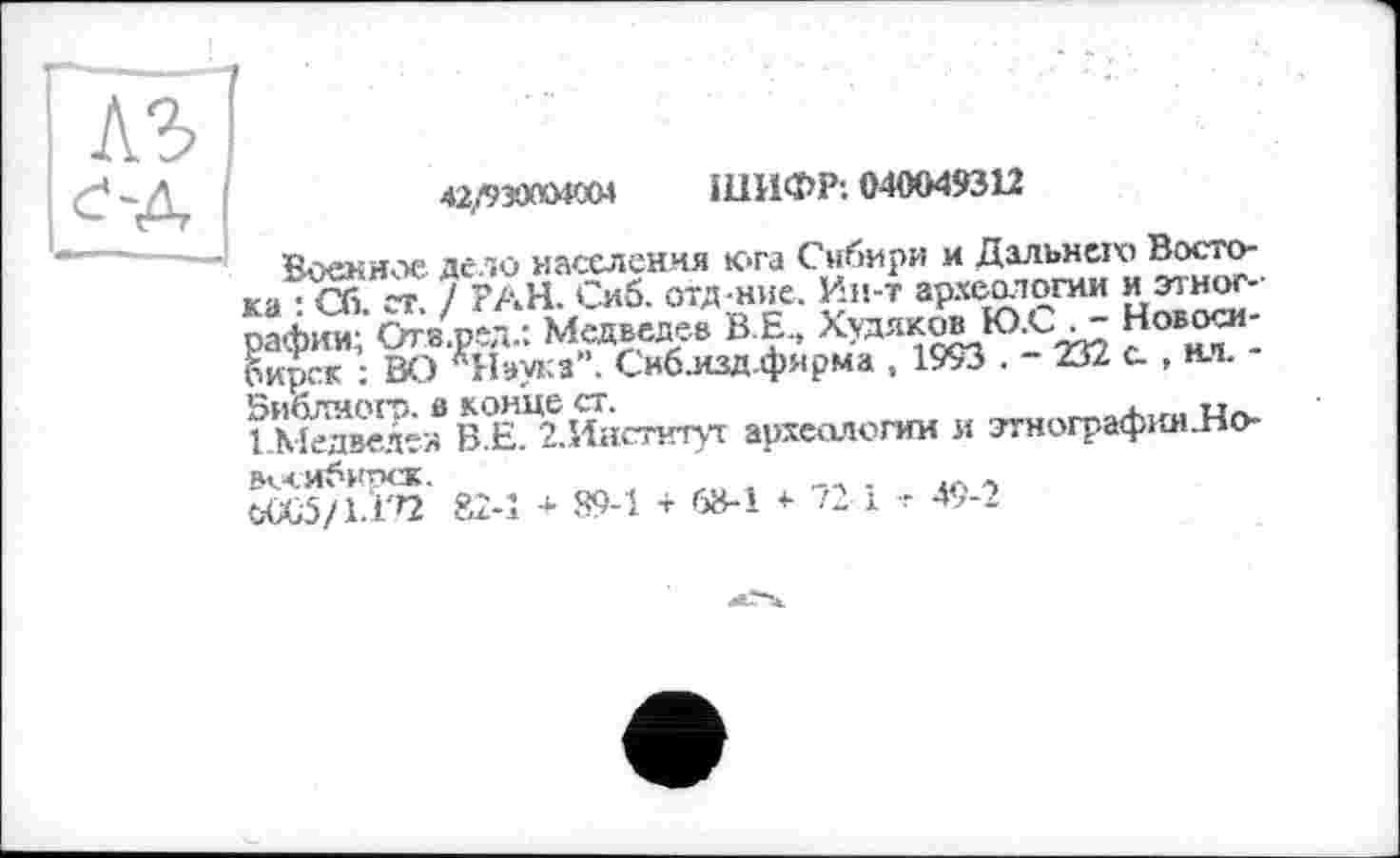 ﻿42/930004004 ШИФР: 040049312
Военное дело населення юга Сибири и Дальней, Востока • Оі ~г 7 РАН. Сиб. отд ние. Ин-т археологии и зтног-
Медведев B E., Худяк^Ю.С^ Новосибирск : ВО "Наука . Сиблзд.фярма , 1993 . - 232 с. , нл.
БибЛИОГЭ. Ö конце СТ.	_На.
ЕМедведез B E. гИистнтуг археологии и этнографниЛо-
ООС5/1.'±'Г2 82-1 + 89-1 + 68-1 «■ 721 -г 49-2